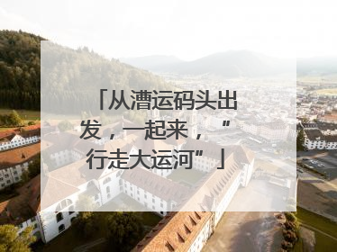 从漕运码头出发，一起来，“行走大运河”