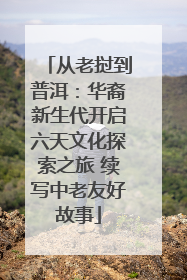 从老挝到普洱：华裔新生代开启六天文化探索之旅 续写中老友好故事