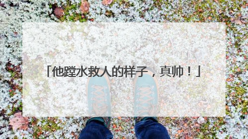 他蹚水救人的样子，真帅！