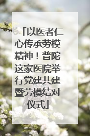 以医者仁心传承劳模精神！普陀这家医院举行党建共建暨劳模结对仪式