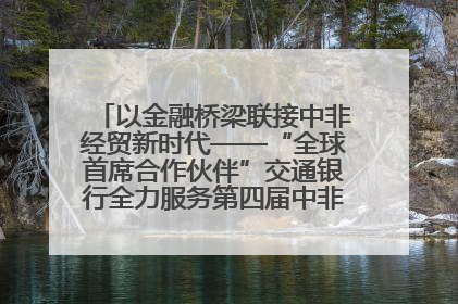 以金融桥梁联接中非经贸新时代——“全球首席合作伙伴”交通银行全力服务第四届中非经贸博览会