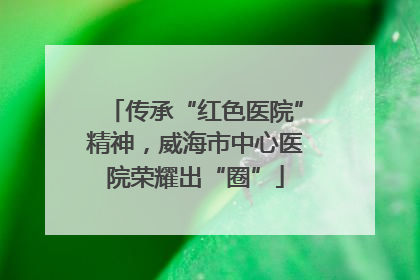 传承“红色医院”精神，威海市中心医院荣耀出“圈”