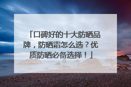 口碑好的十大防晒品牌，防晒霜怎么选？优质防晒必备选择！
