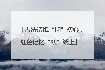 古法造纸“印”初心，红色记忆“跃”纸上