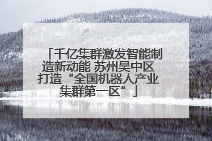 千亿集群激发智能制造新动能 苏州吴中区打造“全国机器人产业集群第一区”