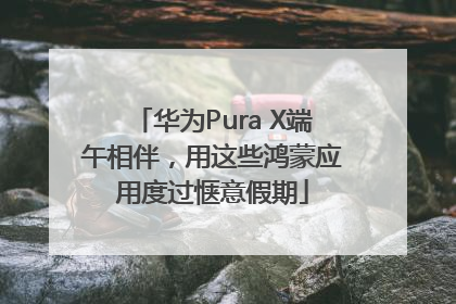 华为Pura X端午相伴，用这些鸿蒙应用度过惬意假期