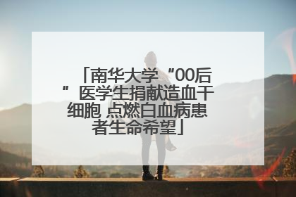 南华大学“00后”医学生捐献造血干细胞 点燃白血病患者生命希望