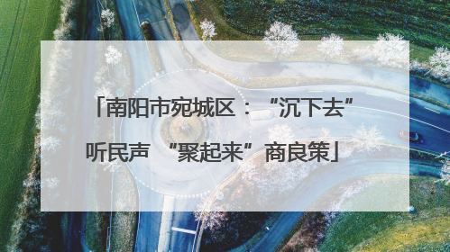 南阳市宛城区：“沉下去”听民声 “聚起来”商良策