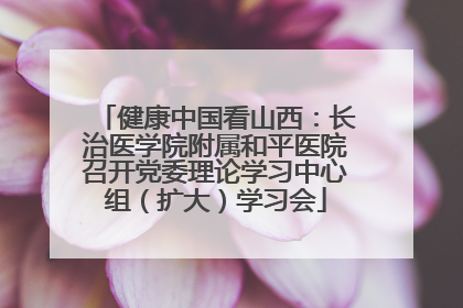 健康中国看山西：长治医学院附属和平医院召开党委理论学习中心组（扩大）学习会