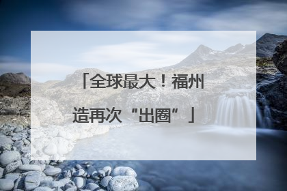 全球最大！福州造再次“出圈”