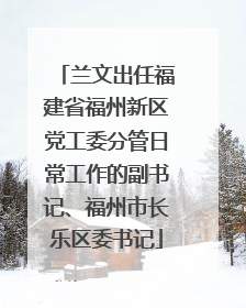 兰文出任福建省福州新区党工委分管日常工作的副书记、福州市长乐区委书记