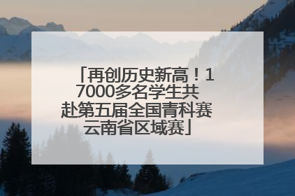 再创历史新高！17000多名学生共赴第五届全国青科赛云南省区域赛