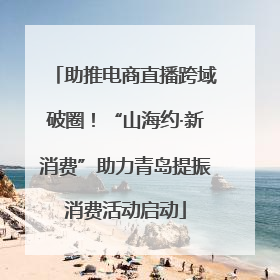 助推电商直播跨域破圈！“山海约·新消费”助力青岛提振消费活动启动