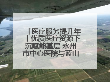 医疗服务提升年丨优质医疗资源下沉赋能基层 永州市中心医院与蓝山县医共体总院共筑健康屏障