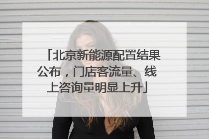 北京新能源配置结果公布，门店客流量、线上咨询量明显上升