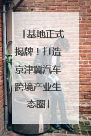 基地正式揭牌！打造京津冀汽车跨境产业生态圈