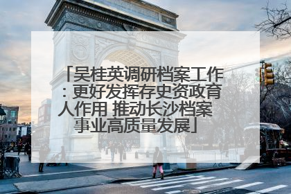 吴桂英调研档案工作：更好发挥存史资政育人作用 推动长沙档案事业高质量发展