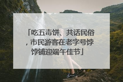 吃五毒饼、共话民俗，市民游客在老字号饽饽铺迎端午佳节