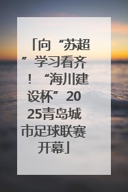 向“苏超”学习看齐！“海川建设杯”2025青岛城市足球联赛开幕