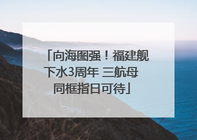 向海图强！福建舰下水3周年 三航母同框指日可待