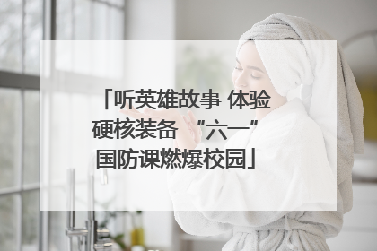 听英雄故事 体验硬核装备 “六一”国防课燃爆校园