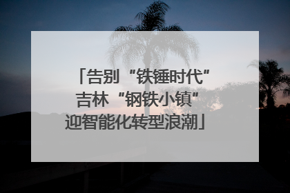 告别“铁锤时代” 吉林“钢铁小镇”迎智能化转型浪潮