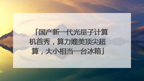 国产新一代光量子计算机首秀，算力媲美顶尖超算，大小相当一台冰箱
