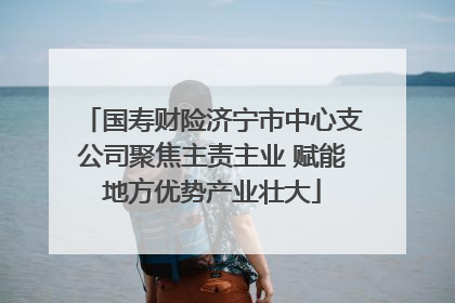 国寿财险济宁市中心支公司聚焦主责主业 赋能地方优势产业壮大
