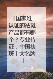 国家唯一认证的祛斑产品都有哪个？专业持证：中国祛斑十大名牌