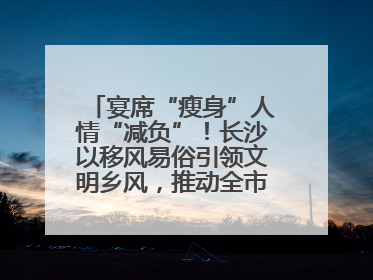 宴席“瘦身”人情“减负”！长沙以移风易俗引领文明乡风，推动全市乡村有“颜值”更显“气质”