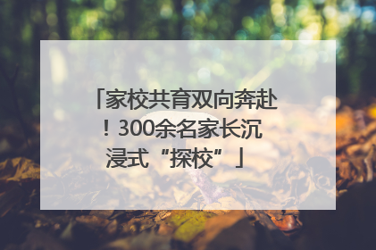 家校共育双向奔赴！300余名家长沉浸式“探校”