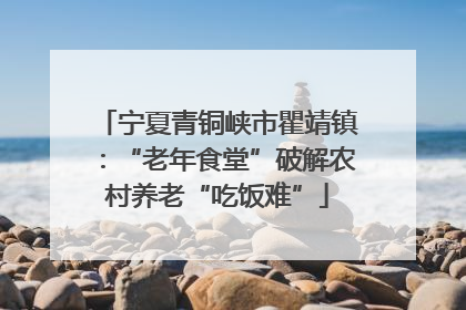 宁夏青铜峡市瞿靖镇：“老年食堂”破解农村养老“吃饭难”