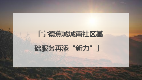 宁德蕉城城南社区基础服务再添“新力”