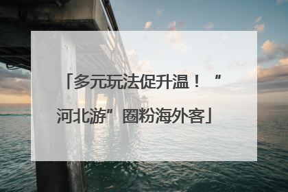 多元玩法促升温！“河北游”圈粉海外客