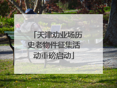 天津劝业场历史老物件征集活动重磅启动