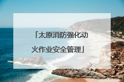 太原消防强化动火作业安全管理