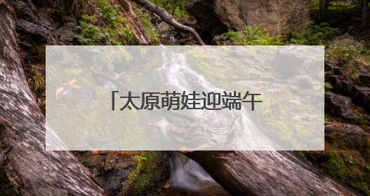 太原萌娃迎端午庆“六一”：体验传统 感受科技