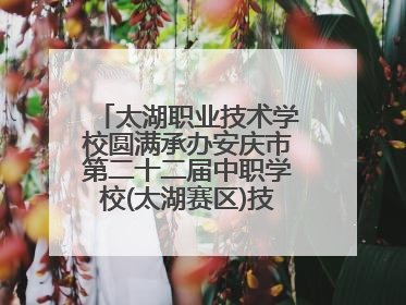 太湖职业技术学校圆满承办安庆市第二十二届中职学校(太湖赛区)技能大赛