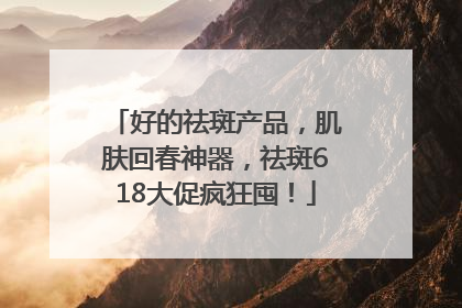 好的祛斑产品，肌肤回春神器，祛斑618大促疯狂囤！