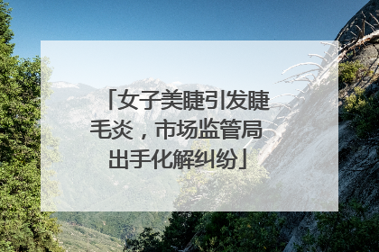女子美睫引发睫毛炎，市场监管局出手化解纠纷
