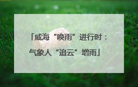 威海“唤雨”进行时：气象人“追云”增雨