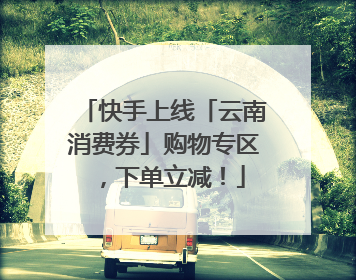 快手上线「云南消费券」购物专区，下单立减！