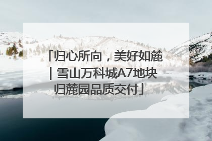 归心所向，美好如麓｜雪山万科城A7地块归麓园品质交付