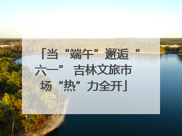 当“端午”邂逅“六一” 吉林文旅市场“热”力全开