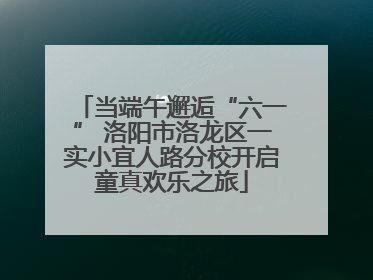 当端午邂逅“六一” 洛阳市洛龙区一实小宜人路分校开启童真欢乐之旅
