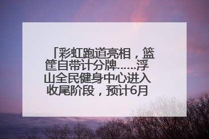 彩虹跑道亮相，篮筐自带计分牌……浮山全民健身中心进入收尾阶段，预计6月30日试运营
