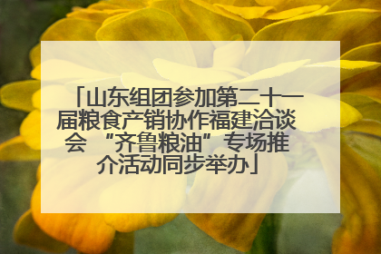 山东组团参加第二十一届粮食产销协作福建洽谈会 “齐鲁粮油”专场推介活动同步举办