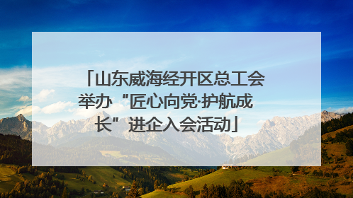 山东威海经开区总工会举办“匠心向党·护航成长”进企入会活动