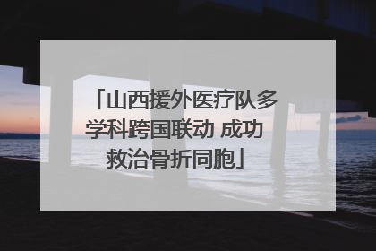 山西援外医疗队多学科跨国联动 成功救治骨折同胞