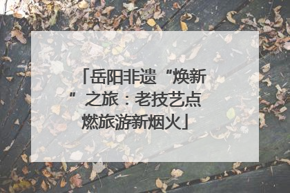 岳阳非遗“焕新”之旅：老技艺点燃旅游新烟火